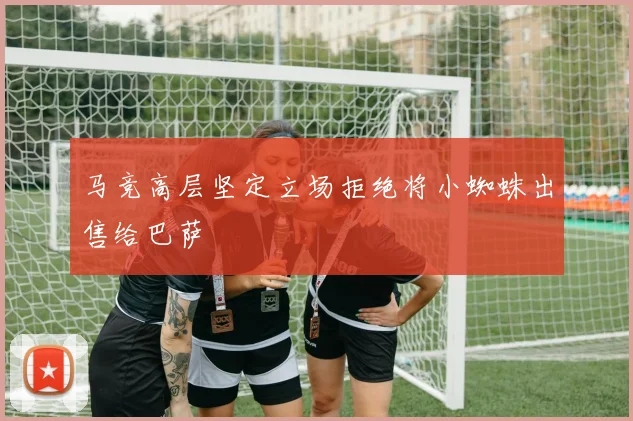 马竞高层坚定立场拒绝将小蜘蛛出售给巴萨