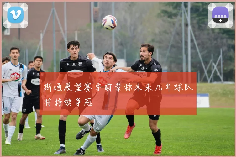 斯通展望赛季前景称未来几年球队将持续争冠