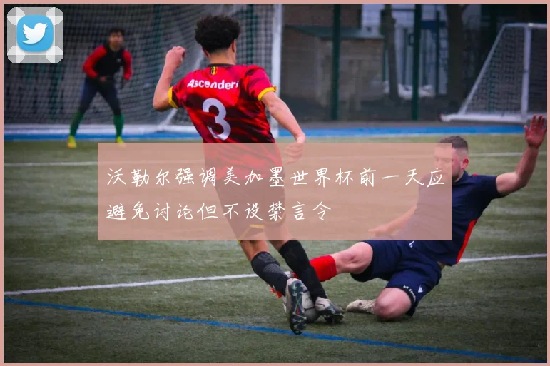 沃勒尔强调美加墨世界杯前一天应避免讨论但不设禁言令