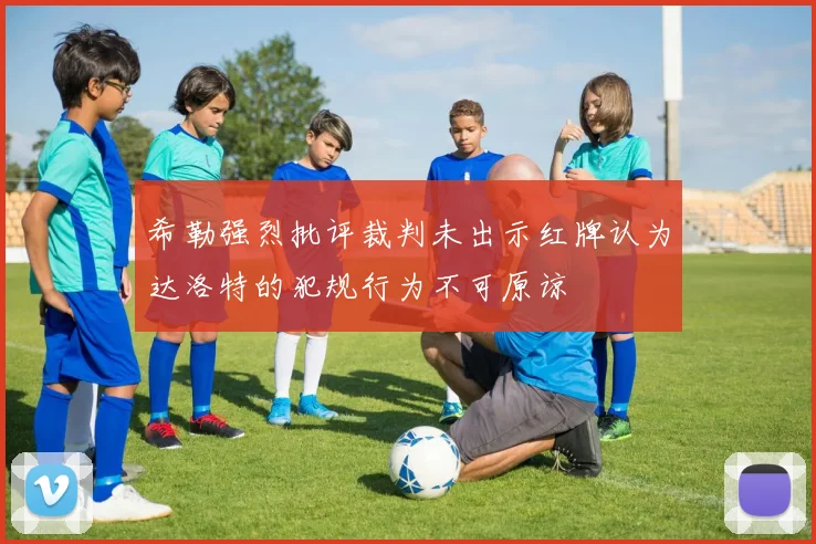 希勒强烈批评裁判未出示红牌认为达洛特的犯规行为不可原谅