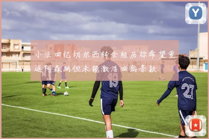 小法回忆切尔西转会经历称希望重返阿森纳但未能激活回购条款