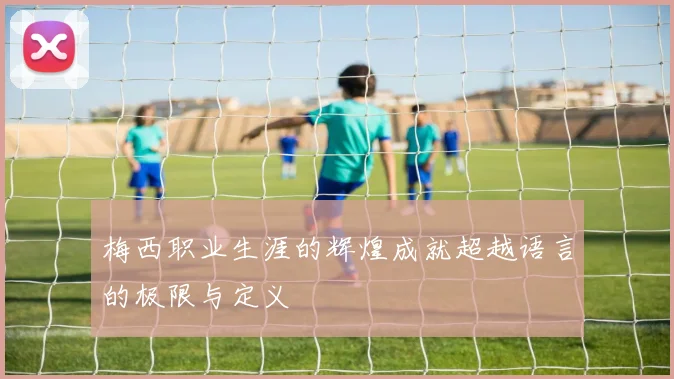梅西职业生涯的辉煌成就超越语言的极限与定义