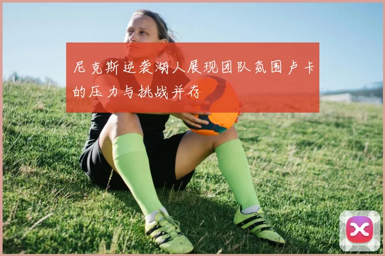 尼克斯逆袭湖人展现团队氛围卢卡的压力与挑战并存