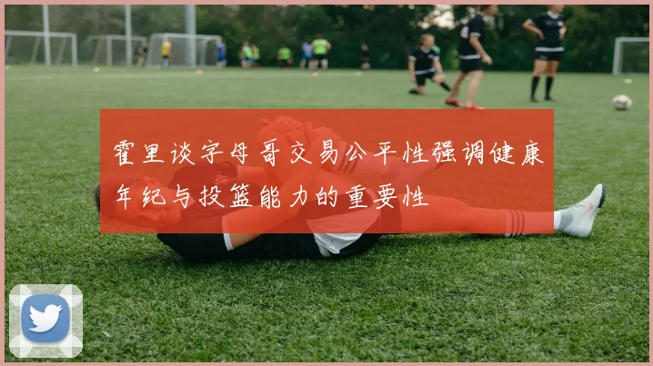霍里谈字母哥交易公平性强调健康年纪与投篮能力的重要性
