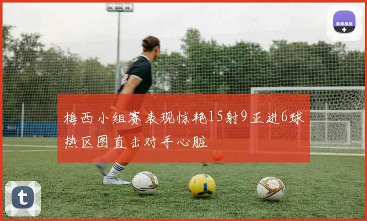 梅西小组赛表现惊艳15射9正进6球热区图直击对手心脏