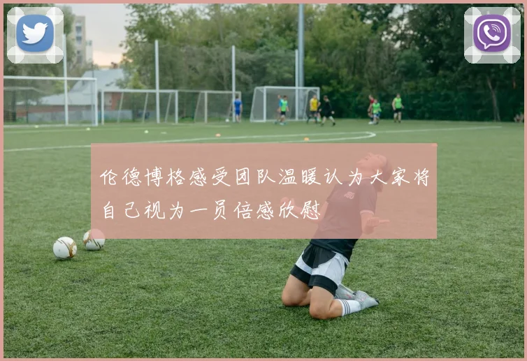 伦德博格感受团队温暖认为大家将自己视为一员倍感欣慰