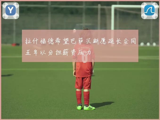 拉什福德希望巴萨买断愿延长合同五年以分担薪资压力