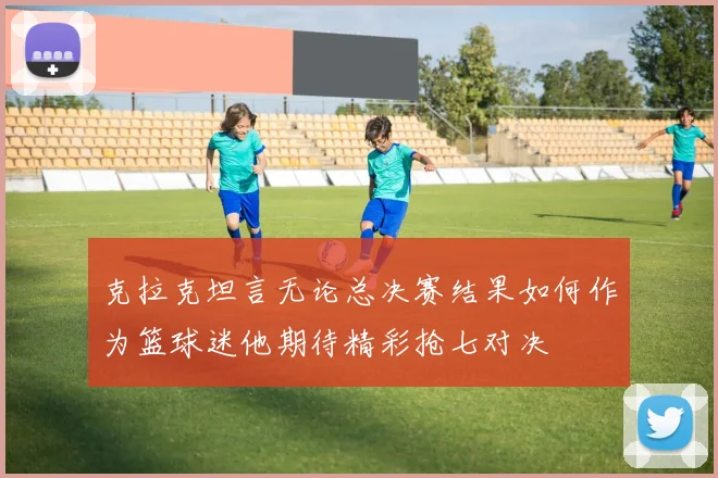 克拉克坦言无论总决赛结果如何作为篮球迷他期待精彩抢七对决