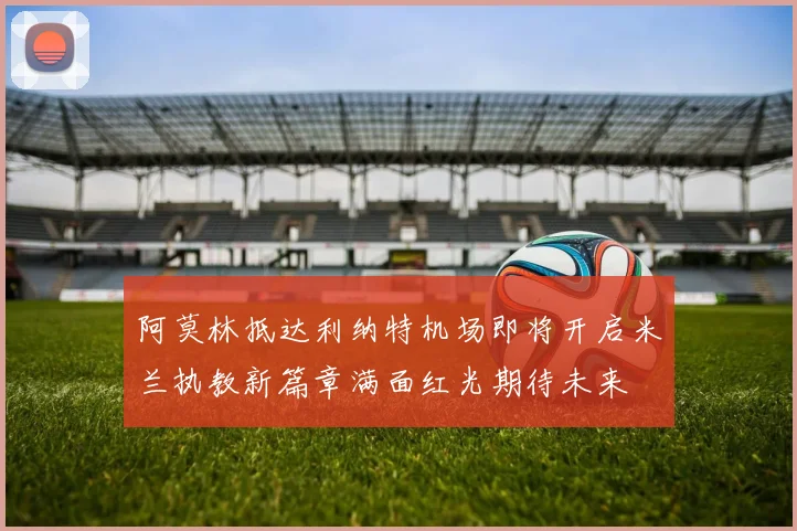 阿莫林抵达利纳特机场即将开启米兰执教新篇章满面红光期待未来