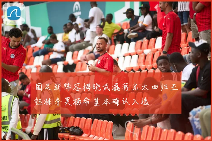 国足新阵容揭晓武磊蒋光太回归王钰栋李昊杨希基本确认入选