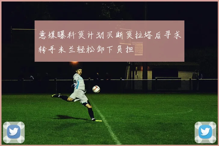 意媒曝科莫计划买断莫拉塔后寻求转手米兰轻松卸下负担