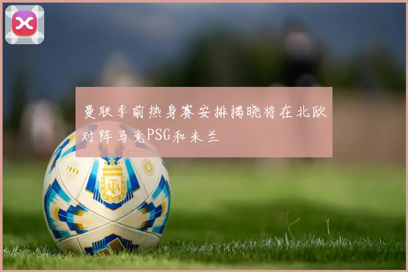 曼联季前热身赛安排揭晓将在北欧对阵马竞PSG和米兰